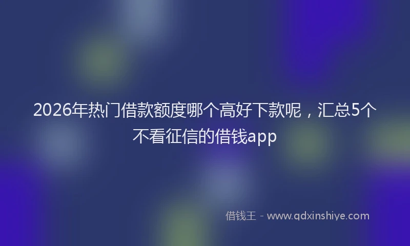 2026年热门借款额度哪个高好下款呢，汇总5个不看征信的借钱app