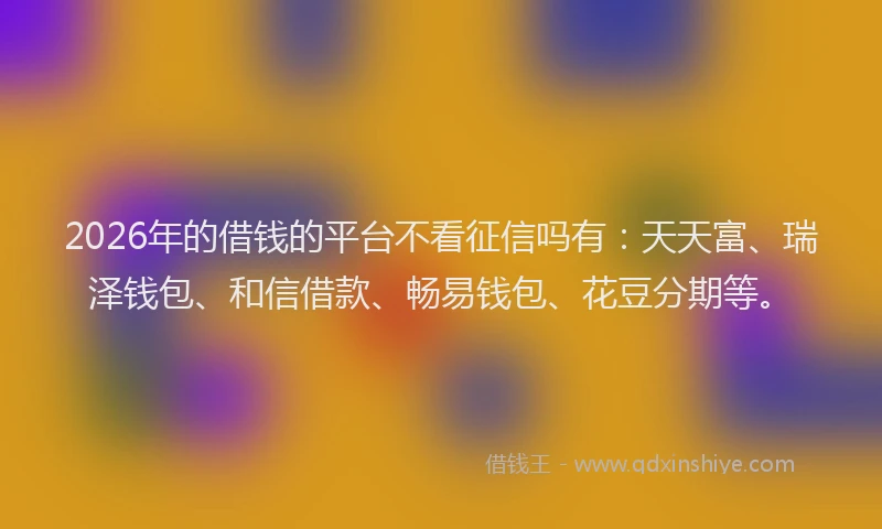 2026年的借钱的平台不看征信吗有：天天富、瑞泽钱包、和信借款、畅易钱包、花豆分期等。