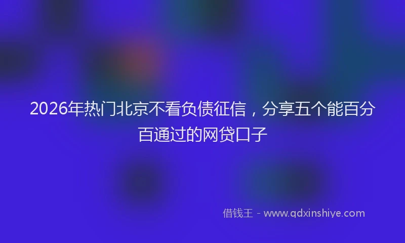 2026年热门北京不看负债征信，分享五个能百分百通过的网贷口子