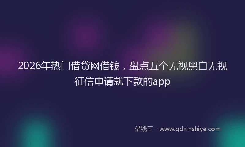 2026年热门借贷网借钱，盘点五个无视黑白无视征信申请就下款的app