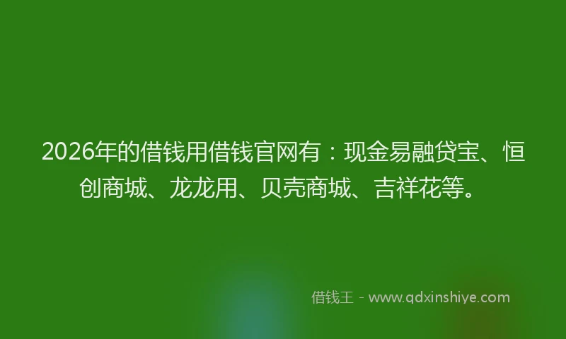 2026年的借钱用借钱官网有：现金易融贷宝、恒创商城、龙龙用、贝壳商城、吉祥花等。