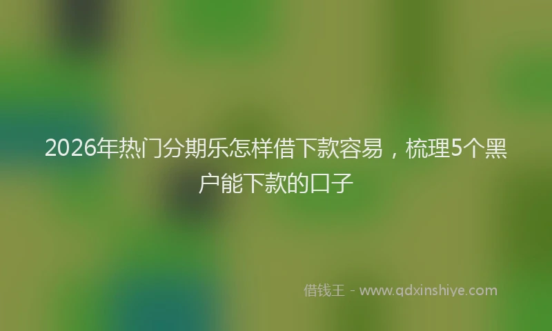2026年热门分期乐怎样借下款容易，梳理5个黑户能下款的口子