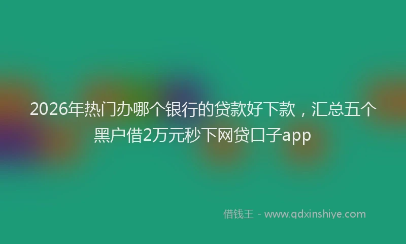 2026年热门办哪个银行的贷款好下款，汇总五个黑户借2万元秒下网贷口子app
