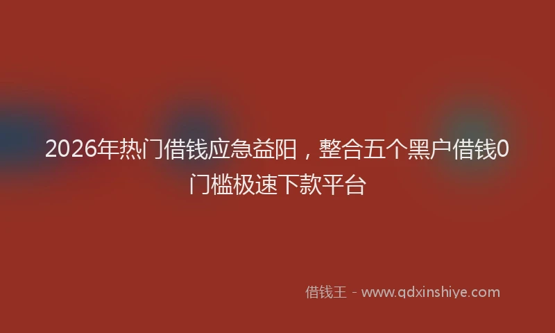 2026年热门借钱应急益阳，整合五个黑户借钱0门槛极速下款平台