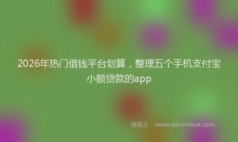 2026年热门借钱平台划算，整理五个手机支付宝小额贷款的app