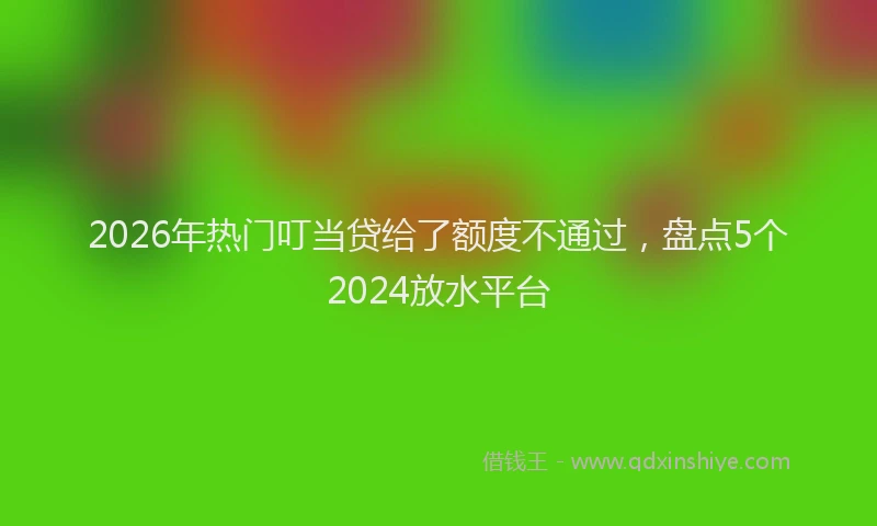 2026年热门叮当贷给了额度不通过，盘点5个2024放水平台
