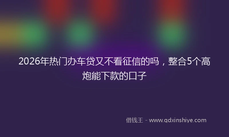 2026年热门办车贷又不看征信的吗，整合5个高炮能下款的口子