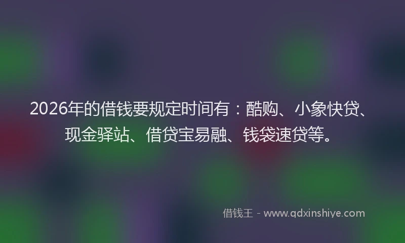 2026年的借钱要规定时间有：酷购、小象快贷、现金驿站、借贷宝易融、钱袋速贷等。