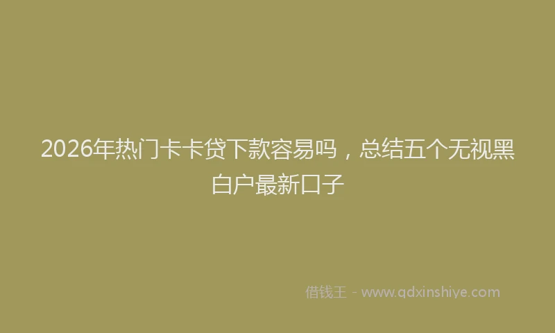 2026年热门卡卡贷下款容易吗，总结五个无视黑白户最新口子