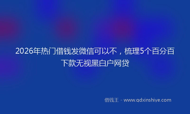 2026年热门借钱发微信可以不，梳理5个百分百下款无视黑白户网贷