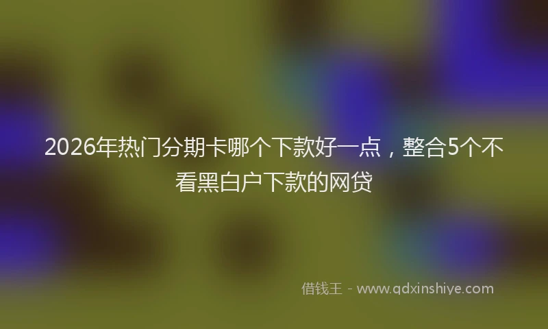 2026年热门分期卡哪个下款好一点，整合5个不看黑白户下款的网贷