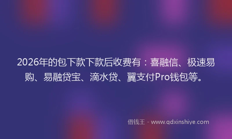 2026年的包下款下款后收费有：喜融信、极速易购、易融贷宝、滴水贷、翼支付Pro钱包等。
