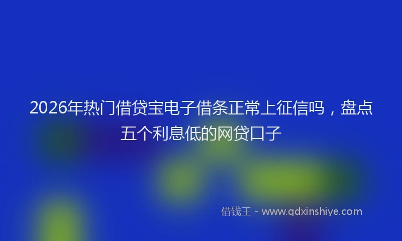 2026年热门借贷宝电子借条正常上征信吗，盘点五个利息低的网贷口子