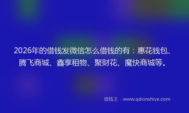 2026年的借钱发微信怎么借钱的有：惠花钱包、腾飞商城、鑫享租物、聚财花、魔快商城等。