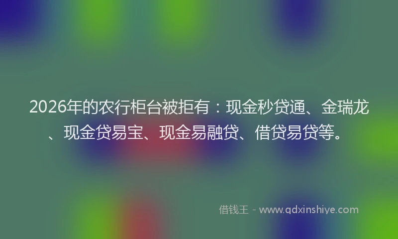 2026年的农行柜台被拒有：现金秒贷通、金瑞龙、现金贷易宝、现金易融贷、借贷易贷等。