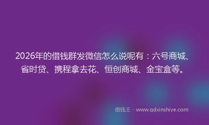 2026年的借钱群发微信怎么说呢有：六号商城、省时贷、携程拿去花、恒创商城、金宝盒等。