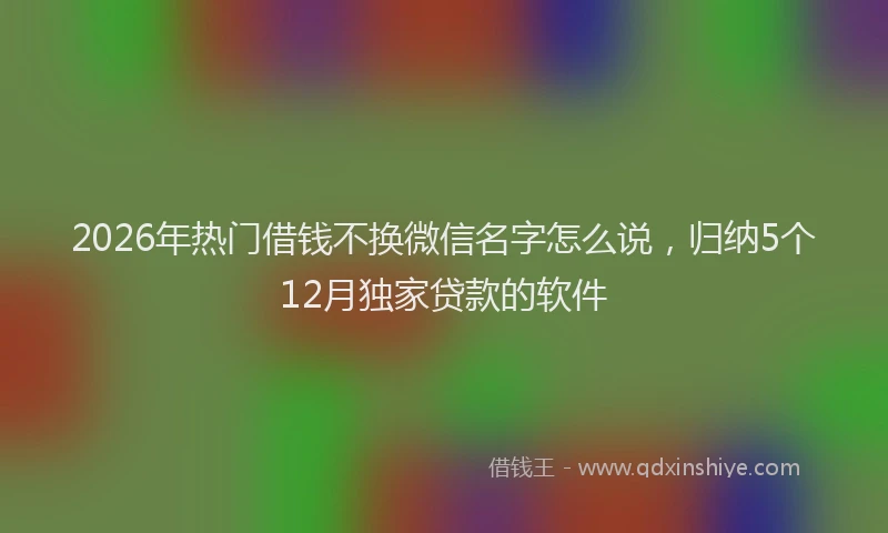 2026年热门借钱不换微信名字怎么说，归纳5个12月独家贷款的软件