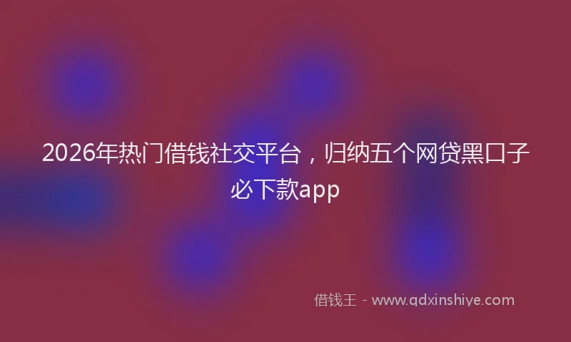 2026年热门借钱社交平台，归纳五个网贷黑口子必下款app