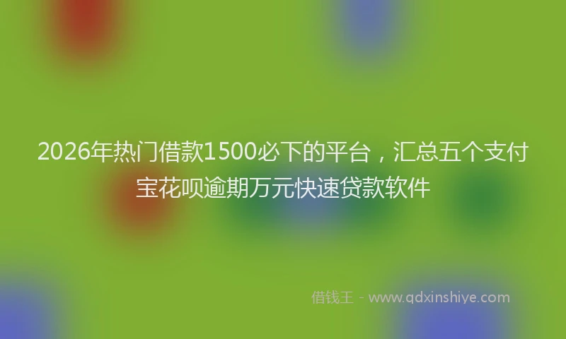 2026年热门借款1500必下的平台，汇总五个支付宝花呗逾期万元快速贷款软件