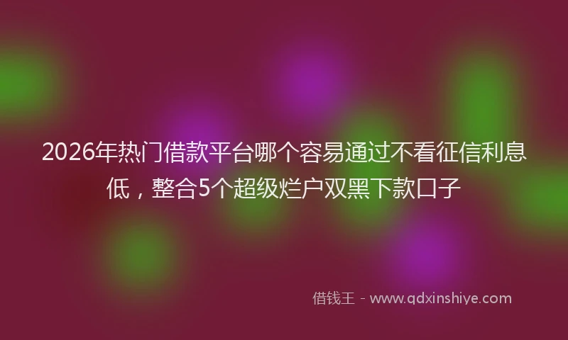 2026年热门借款平台哪个容易通过不看征信利息低，整合5个超级烂户双黑下款口子