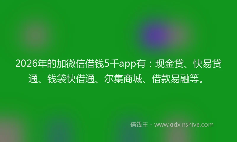 2026年的加微信借钱5千app有：现金贷、快易贷通、钱袋快借通、尔集商城、借款易融等。