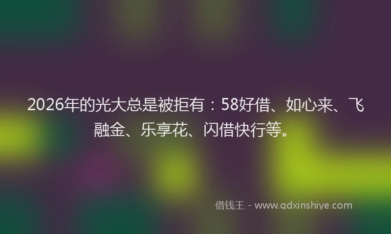 2026年的光大总是被拒有：58好借、如心来、飞融金、乐享花、闪借快行等。
