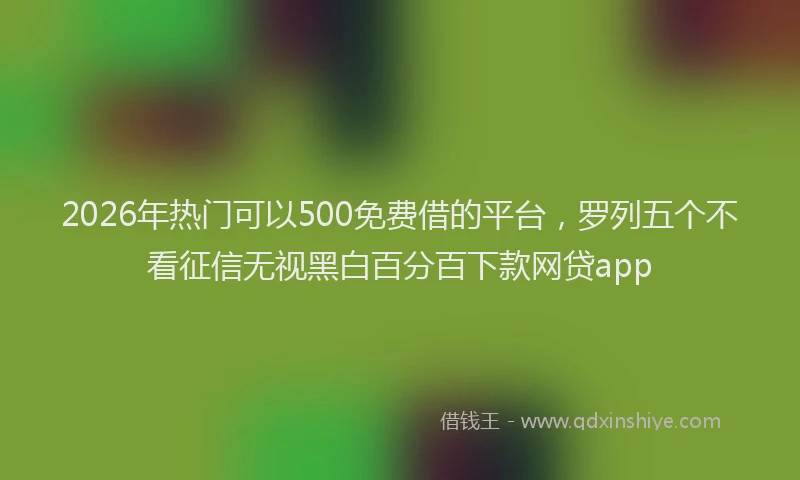 2026年热门可以500免费借的平台，罗列五个不看征信无视黑白百分百下款网贷app