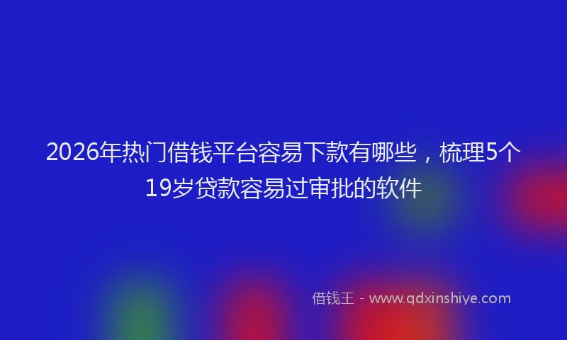 2026年热门借钱平台容易下款有哪些，梳理5个19岁贷款容易过审批的软件