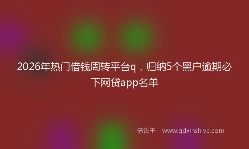 2026年热门借钱周转平台q，归纳5个黑户逾期必下网贷app名单