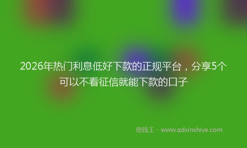 2026年热门利息低好下款的正规平台，分享5个可以不看征信就能下款的口子