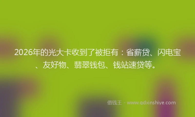 2026年的光大卡收到了被拒有：省薪贷、闪电宝、友好物、翡翠钱包、钱站速贷等。