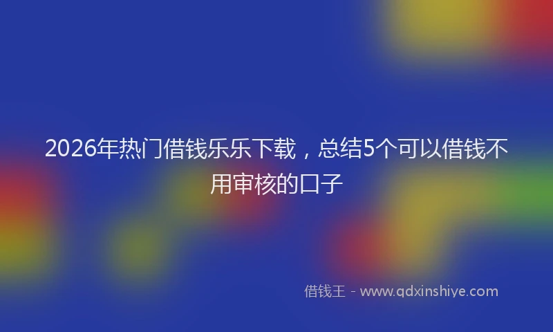 2026年热门借钱乐乐下载，总结5个可以借钱不用审核的口子