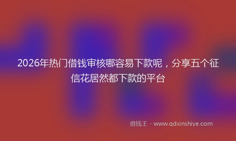 2026年热门借钱审核哪容易下款呢，分享五个征信花居然都下款的平台