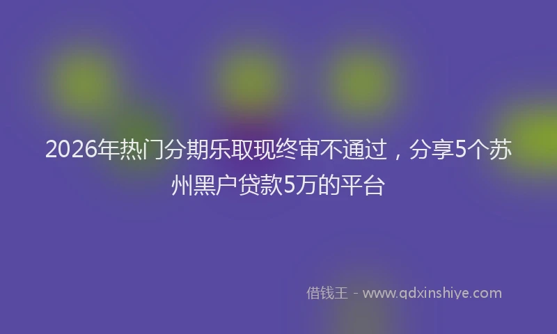 2026年热门分期乐取现终审不通过，分享5个苏州黑户贷款5万的平台