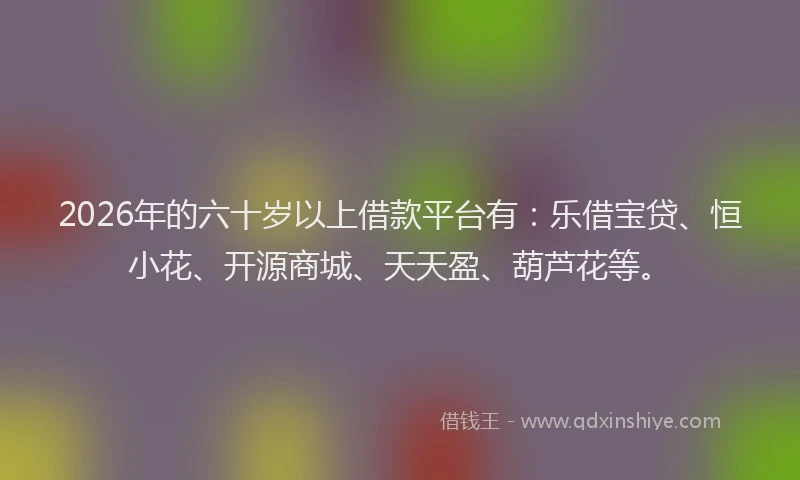 2026年的六十岁以上借款平台有：乐借宝贷、恒小花、开源商城、天天盈、葫芦花等。