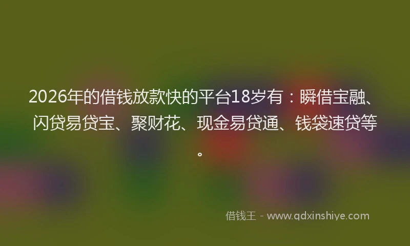 2026年的借钱放款快的平台18岁有：瞬借宝融、闪贷易贷宝、聚财花、现金易贷通、钱袋速贷等。