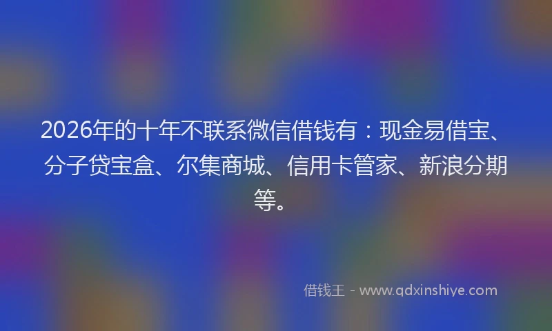 2026年的十年不联系微信借钱有：现金易借宝、分子贷宝盒、尔集商城、信用卡管家、新浪分期等。