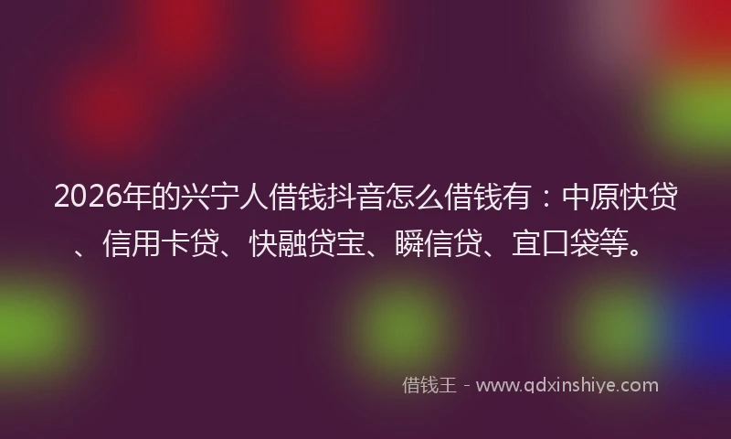 2026年的兴宁人借钱抖音怎么借钱有：中原快贷、信用卡贷、快融贷宝、瞬信贷、宜口袋等。