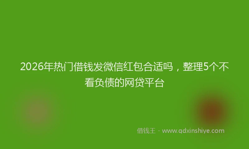 2026年热门借钱发微信红包合适吗，整理5个不看负债的网贷平台