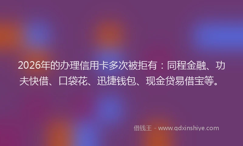2026年的办理信用卡多次被拒有：同程金融、功夫快借、口袋花、迅捷钱包、现金贷易借宝等。