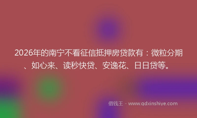 2026年的南宁不看征信抵押房贷款有：微粒分期、如心来、读秒快贷、安逸花、日日贷等。