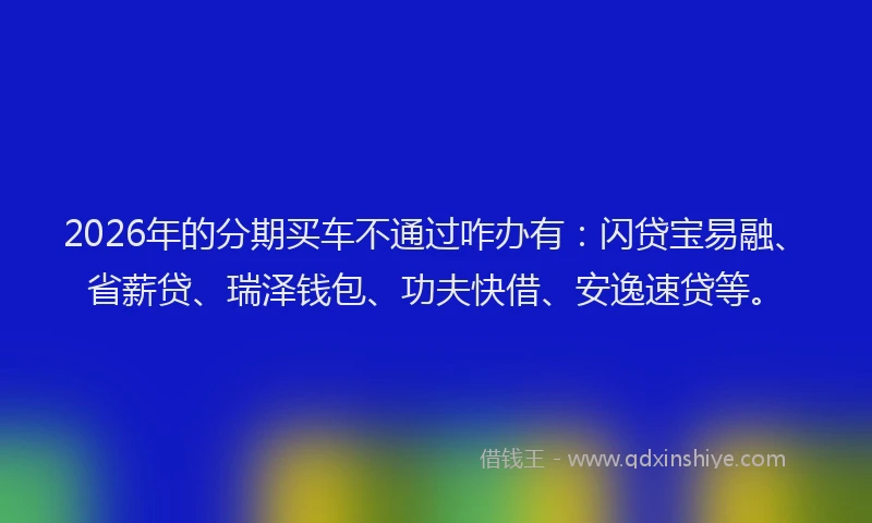 2026年的分期买车不通过咋办有：闪贷宝易融、省薪贷、瑞泽钱包、功夫快借、安逸速贷等。