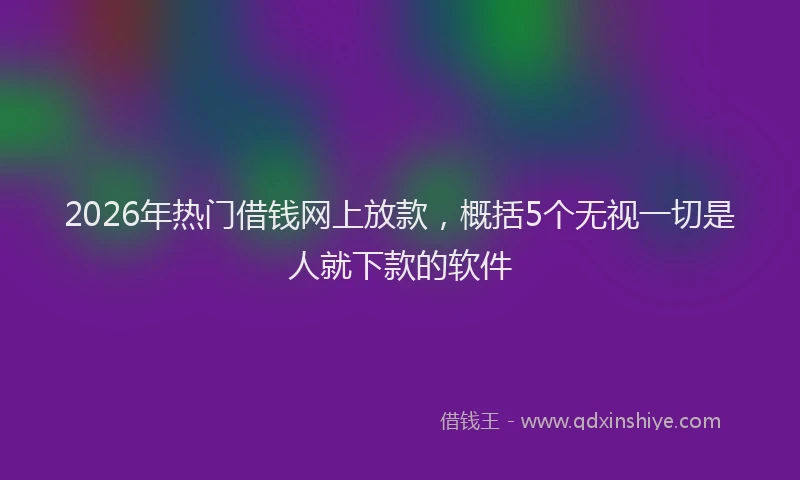 2026年热门借钱网上放款，概括5个无视一切是人就下款的软件