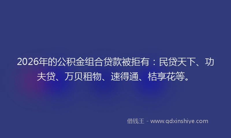 2026年的公积金组合贷款被拒有：民贷天下、功夫贷、万贝租物、速得通、桔享花等。