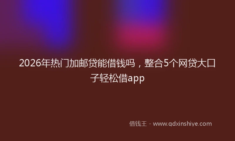 2026年热门加邮贷能借钱吗，整合5个网贷大口子轻松借app
