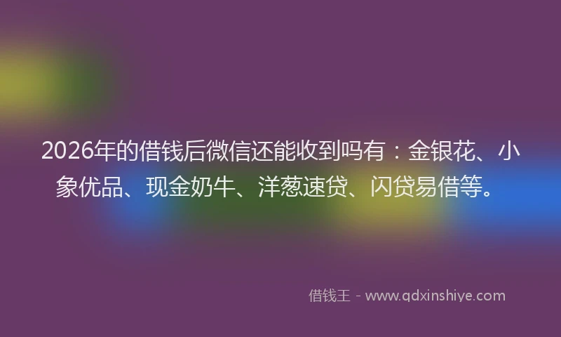 2026年的借钱后微信还能收到吗有：金银花、小象优品、现金奶牛、洋葱速贷、闪贷易借等。