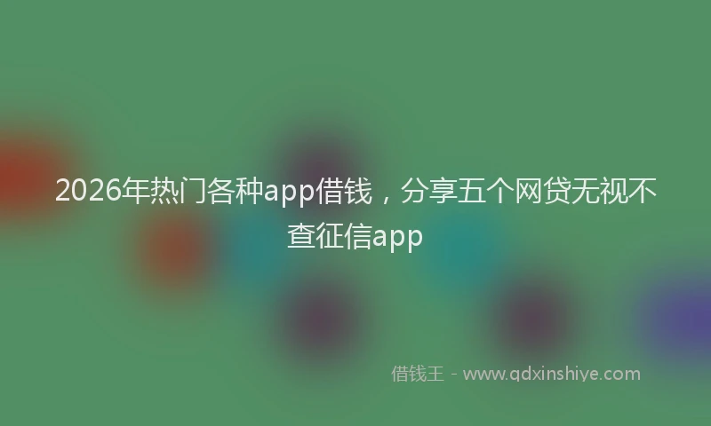 2026年热门各种app借钱，分享五个网贷无视不查征信app