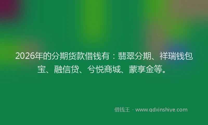 2026年的分期货款借钱有：翡翠分期、祥瑞钱包宝、融信贷、兮悦商城、蒙享金等。