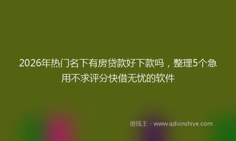 2026年热门名下有房贷款好下款吗，整理5个急用不求评分快借无忧的软件