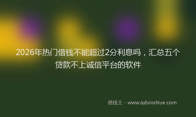 2026年热门借钱不能超过2分利息吗，汇总五个贷款不上诚信平台的软件